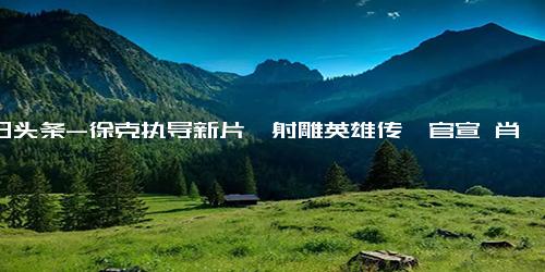 今日头条-徐克执导新片《射雕英雄传》官宣 肖战饰演郭靖